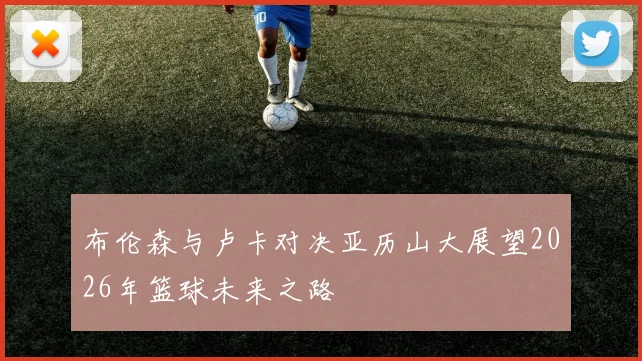 布伦森与卢卡对决亚历山大展望2026年篮球未来之路