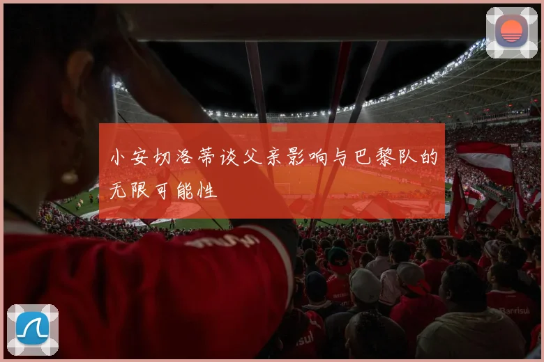 小安切洛蒂谈父亲影响与巴黎队的无限可能性