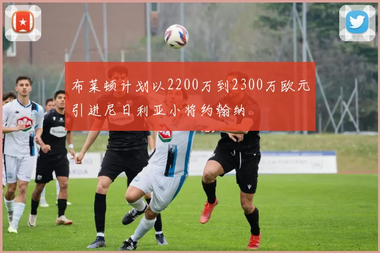 布莱顿计划以2200万到2300万欧元引进尼日利亚小将约翰纳