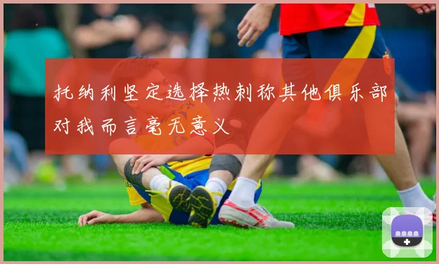 托纳利坚定选择热刺称其他俱乐部对我而言毫无意义
