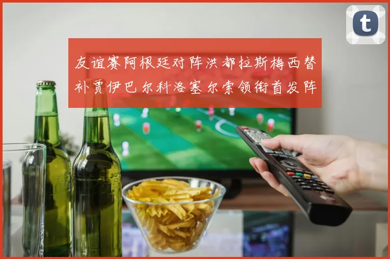 友谊赛阿根廷对阵洪都拉斯梅西替补贾伊巴尔科洛塞尔索领衔首发阵容