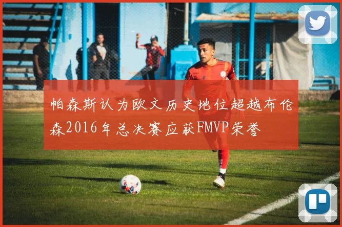 帕森斯认为欧文历史地位超越布伦森2016年总决赛应获FMVP荣誉