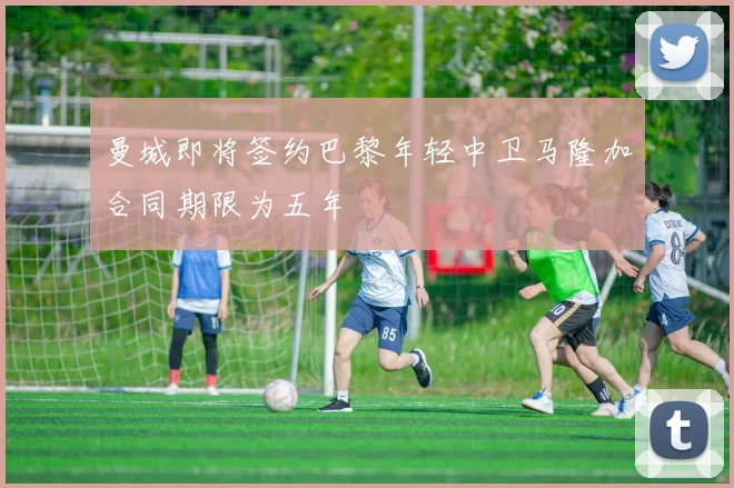 曼城即将签约巴黎年轻中卫马隆加合同期限为五年