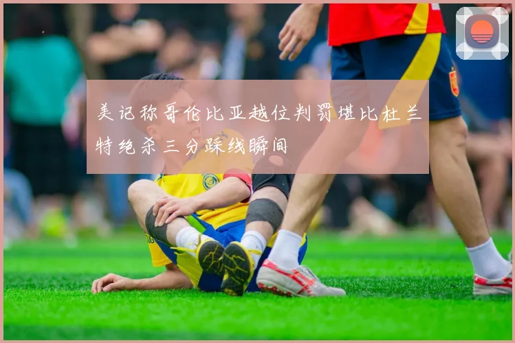 美记称哥伦比亚越位判罚堪比杜兰特绝杀三分踩线瞬间