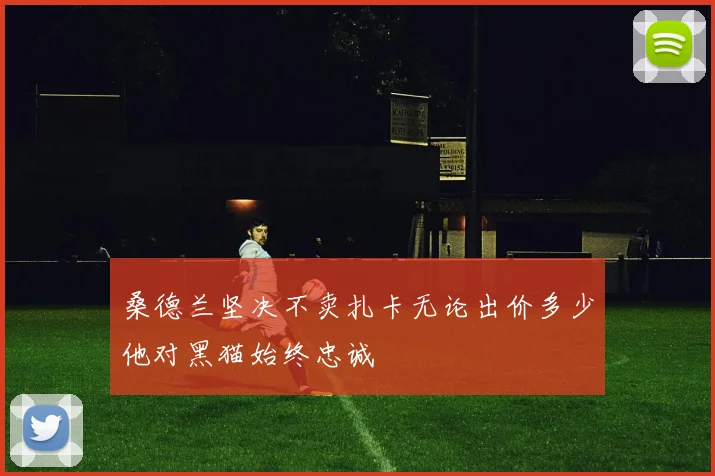 桑德兰坚决不卖扎卡无论出价多少他对黑猫始终忠诚