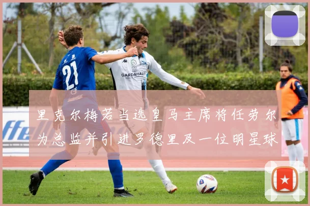 里克尔梅若当选皇马主席将任劳尔为总监并引进罗德里及一位明星球员
