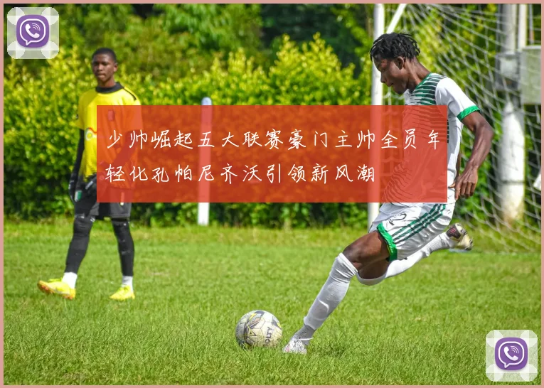 少帅崛起五大联赛豪门主帅全员年轻化孔帕尼齐沃引领新风潮