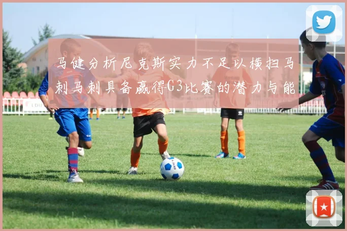 马健分析尼克斯实力不足以横扫马刺马刺具备赢得G3比赛的潜力与能力
