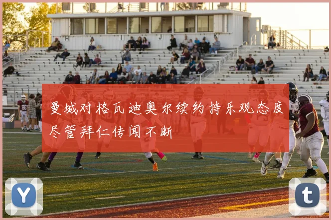 曼城对格瓦迪奥尔续约持乐观态度尽管拜仁传闻不断